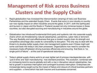 Management of Risk across Business
Clusters and the Supply Chain
• Rapid globalization has increased the interconnection (sharing) of risks over Business
Partnerships and the extended Supply Chain. Events that occur in one industry or country
can now rapidly impact on other industries around the globe. In 2011, both the earthquake
and tsunami in Japan and the floods in Thailand caused not only immense losses in these
countries, but also disrupted sourcing and manufacturing in industries around the globe.
• Globalization has introduced fundamental third-party and systemic risk into corporate supply
chains which are threatened by natural catastrophes, pandemics, cyber risks or terrorism.
The very flexibility and cost-effectiveness that give a modern supply chain its strength and
competitive advantage also create its vulnerability to disruption. The only way to deal with this
threat is to develop better supply chain risk management systems even if these might add
some cost back into today’s very lean processes. Organizations now need to consider the
necessary trade-off between driving business efficiencies and ensuring that there is “no
single point of failure” – at the cost of operational redundancy.
• Today’s global supply chains work to an ever tighter set of process interdependencies, with
‘just-in-time’ and ‘lean manufacturing’ now standard practices. This evolution, combined with
an increasing trend to source globally and with a rise in disruptive natural catastrophes, has
led to growth in business interruption and contingent business interruption. Enterprises are
increasingly being caught out by the impact of failure and closure of critical business partners
and suppliers - a trend which has both insurers and businesses concerned.
 