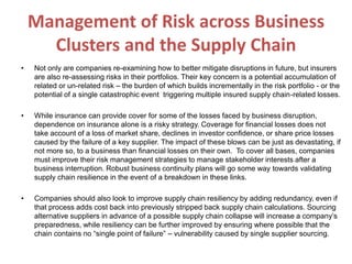Management of Risk across Business
Clusters and the Supply Chain
• Not only are companies re-examining how to better mitigate disruptions in future, but insurers
are also re-assessing risks in their portfolios. Their key concern is a potential accumulation of
related or un-related risk – the burden of which builds incrementally in the risk portfolio - or the
potential of a single catastrophic event triggering multiple insured supply chain-related losses.
• While insurance can provide cover for some of the losses faced by business disruption,
dependence on insurance alone is a risky strategy. Coverage for financial losses does not
take account of a loss of market share, declines in investor confidence, or share price losses
caused by the failure of a key supplier. The impact of these blows can be just as devastating, if
not more so, to a business than financial losses on their own. To cover all bases, companies
must improve their risk management strategies to manage stakeholder interests after a
business interruption. Robust business continuity plans will go some way towards validating
supply chain resilience in the event of a breakdown in these links.
• Companies should also look to improve supply chain resiliency by adding redundancy, even if
that process adds cost back into previously stripped back supply chain calculations. Sourcing
alternative suppliers in advance of a possible supply chain collapse will increase a company’s
preparedness, while resiliency can be further improved by ensuring where possible that the
chain contains no “single point of failure” – vulnerability caused by single supplier sourcing.
 