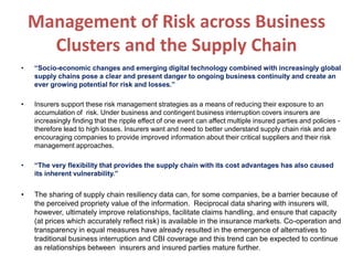 Management of Risk across Business
Clusters and the Supply Chain
• “Socio-economic changes and emerging digital technology combined with increasingly global
supply chains pose a clear and present danger to ongoing business continuity and create an
ever growing potential for risk and losses.”
• Insurers support these risk management strategies as a means of reducing their exposure to an
accumulation of risk. Under business and contingent business interruption covers insurers are
increasingly finding that the ripple effect of one event can affect multiple insured parties and policies -
therefore lead to high losses. Insurers want and need to better understand supply chain risk and are
encouraging companies to provide improved information about their critical suppliers and their risk
management approaches.
• “The very flexibility that provides the supply chain with its cost advantages has also caused
its inherent vulnerability.”
• The sharing of supply chain resiliency data can, for some companies, be a barrier because of
the perceived propriety value of the information. Reciprocal data sharing with insurers will,
however, ultimately improve relationships, facilitate claims handling, and ensure that capacity
(at prices which accurately reflect risk) is available in the insurance markets. Co-operation and
transparency in equal measures have already resulted in the emergence of alternatives to
traditional business interruption and CBI coverage and this trend can be expected to continue
as relationships between insurers and insured parties mature further.
 