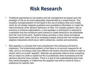 Risk Research
• Traditional approaches to risk studies and risk management are based upon the
paradigm of risk as an event adequately characterised by a single feature. This
simplistic conceptualisation of risk leads to the use of analysis tools and models
which do not reliably integrate qualitative and quantitative information or model the
interconnectivity of the dynamic behaviour of risks. For complex systems, like an
economy or financial organisations, a new paradigm or philosophy is required to
understand how the constituent parts interact to create behaviours not predictable
from the ‘sum of the parts’. Systems theory provides a more robust conceptual
framework which views risk as an emerging property arising from the complex and
adaptive interactions which occur within companies, sectors and economies.
• Risk appetite is a concept that many practitioners find confusing and hard to
implement. The fundamental problem is that there is no common measure for all
risks, and it is not always clear how different risk factors should be limited in order to
remain within an overall “appetite”. Attempts are generally made to force everything
into an impact on profit or capital but this is problematic when businesses and risk
decisions become more complex. There is a lack of real understanding about how
they would propagate, or indeed how the appetite may shift or evolve to have a
preference for specific risks.
 