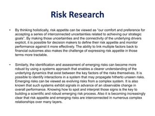 Risk Research
• By thinking holistically, risk appetite can be viewed as “our comfort and preference for
accepting a series of interconnected uncertainties related to achieving our strategic
goals”. By making those uncertainties and the connectivity of the underlying drivers
explicit, it is possible for decision makers to define their risk appetite and monitor
performance against it more effectively. The ability to link multiple factors back to
financial outcomes also makes the challenge of expressing risk appetite in those
terms more tractable.
• Similarly, the identification and assessment of emerging risks can become more
robust by using a systems approach that enables a clearer understanding of the
underlying dynamics that exist between the key factors of the risks themselves. It is
possible to identify interactions in a system that may propagate hitherto unseen risks.
Emerging risks can be viewed as evolving risks from a complex system. It is also
known that such systems exhibit signals in advance of an observable change in
overall performance. Knowing how to spot and interpret those signs is the key to
building a scientific and robust emerging risk process. Also it is becoming increasingly
clear that risk appetite and emerging risks are interconnected in numerous complex
relationships over many layers.
 
