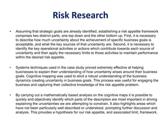 Risk Research
• Assuming that strategic goals are already identified, establishing a risk appetite framework
comprises two distinct parts, one top down and the other bottom up. First, it is necessary
to describe how much uncertainty about the achievement of specific business goals is
acceptable, and what the key sources of that uncertainty are. Second, it is necessary to
identify the key operational activities or actions which contribute towards each source of
uncertainty and then apply the necessary limits to those activities to maintain performance
within the desired risk appetite.
• Systems techniques used in the case study proved extremely effective at helping
businesses to explain their understanding of how uncertainty arises around their business
goals. Cognitive mapping was used to elicit a robust understanding of the business
dynamics creating uncertainty in business goals. This process was useful for engaging the
business and capturing their collective knowledge of the risk appetite problem.
• By carrying out a mathematically based analysis on the cognitive maps it is possible to
quickly and objectively identify which parts of the description are most important in driving
explaining the uncertainties we are attempting to constrain. It also highlights areas which
have not been particularly well described or understood, prompting further discussion and
analysis. This provides a hypothesis for our risk appetite, and associated limit, framework.
 