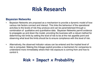 Risk Research
Bayesian Networks
• Bayesian Networks are proposed as a mechanism to provide a dynamic model of how
various risk factors connect and interact. This links the behaviour of the operational
activities to the levels of risk they produce and can be parameterised through a
combination of qualitative and quantitative data. Bayesian Networks permit evidence
to propagate up and down the model, providing the business with a robust method for
determining risk limits by setting the level of risk to be at the risk appetite point and
observing what level the limits should be to ensure compliance with this level of risk.
• Alternatively, the observed indicator values can be entered and the implied level of
risk is computed. Making this linkage explicit provides a mechanism for companies to
understand more immediately where their risk exposure is coming from and how to
control it.
Risk = Impact x Probability
 