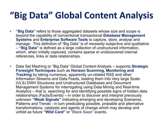 “Big Data” Global Content Analysis
• “Big Data” refers to those aggregated datasets whose size and scope is
beyond the capability of conventional transactional Database Management
Systems and Enterprise Software Tools to capture, store, analyse and
manage. This definition of “Big Data” is of necessity subjective and qualitative
– “Big Data” is defined as a large collection of unstructured information,
which, when initially captured, contains sparse or undiscovered internal
references, links or data relationships.
• Data Set Mashing or “Big Data” Global Content Analysis – supports Strategic
Foresight Techniques such as Horizon Scanning, Monitoring and
Tracking by taking numerous, apparently un-related RSS and other
Information Streams and Data Feeds, loading them into Very large Scale
(VLS) DWH Structures and Unstructured Databases and Document
Management Systems for interrogating using Data Mining and Real-time
Analytics – that is, searching for and identifying possible signs of hidden data
relationships (Facts/Events) – in order to discover and interpret previously
unknown “Weak Signals” indicating emerging and developing Scenarios,
Patterns and Trends - in turn predicating possible, probable and alternative
transformations, catalysts and agents of change which may develop and
unfold as future “Wild Card” or “Black Swan” events.
 