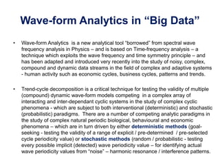 Wave-form Analytics in “Big Data”
• Wave-form Analytics is a new analytical tool “borrowed” from spectral wave
frequency analysis in Physics – and is based on Time-frequency analysis – a
technique which exploits the wave frequency and time symmetry principle – and
has been adapted and introduced very recently into the study of noisy, complex,
compound and dynamic data streams in the field of complex and adaptive systems
- human activity such as economic cycles, business cycles, patterns and trends.
• Trend-cycle decomposition is a critical technique for testing the validity of multiple
(compound) dynamic wave-form models competing in a complex array of
interacting and inter-dependant cyclic systems in the study of complex cyclic
phenomena - which are subject to both interventional (deterministic) and stochastic
(probabilistic) paradigms. There are a number of competing analytic paradigms in
the study of complex natural periodic biological, behavioural and economic
phenomena – which are in turn driven by either deterministic methods (goal-
seeking - testing the validity of a range of explicit / pre-determined / pre-selected
cycle periodicity value) or stochastic methods (random / probabilistic - testing
every possible implicit (detected) wave periodicity value – for identifying actual
wave periodicity values from “noise” – harmonic resonance / interference patterns.
 