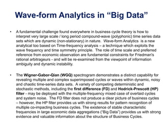 Wave-form Analytics in “Big Data”
• A fundamental challenge found everywhere in business cycle theory is how to
interpret very large scale / long period compound-wave (polyphonic) time series data
sets which are dynamic (non-stationary) in nature. Wave-form Analytics is a new
analytical too based on Time-frequency analysis – a technique which exploits the
wave frequency and time symmetry principle. The role of time scale and preferred
reference from economic observation are fundamental constraints for Friedman's
rational arbitrageurs - and will be re-examined from the viewpoint of information
ambiguity and dynamic instability.
• The Wigner-Gabor-Qian (WGQ) spectrogram demonstrates a distinct capability for
revealing multiple and complex superimposed cycles or waves within dynamic, noisy
and chaotic time-series data sets. A variety of competing deterministic and
stochastic methods, including the first difference (FD) and Hodrick-Prescott (HP)
filter - may be deployed with the multiple-frequency mixed case of overlaid cycles
and system noise. The FD filter does not produce a clear picture of business cycles
– however, the HP filter provides us with strong results for pattern recognition of
multiple co-impacting business cycles. The existence of stable characteristic
frequencies in large economic data aggregations (“Big Data”) provides us with strong
evidence and valuable information about the structure of Business Cycles.
 