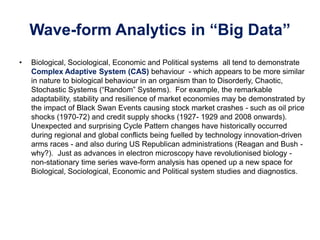 Wave-form Analytics in “Big Data”
• Biological, Sociological, Economic and Political systems all tend to demonstrate
Complex Adaptive System (CAS) behaviour - which appears to be more similar
in nature to biological behaviour in an organism than to Disorderly, Chaotic,
Stochastic Systems (“Random” Systems). For example, the remarkable
adaptability, stability and resilience of market economies may be demonstrated by
the impact of Black Swan Events causing stock market crashes - such as oil price
shocks (1970-72) and credit supply shocks (1927- 1929 and 2008 onwards).
Unexpected and surprising Cycle Pattern changes have historically occurred
during regional and global conflicts being fuelled by technology innovation-driven
arms races - and also during US Republican administrations (Reagan and Bush -
why?). Just as advances in electron microscopy have revolutionised biology -
non-stationary time series wave-form analysis has opened up a new space for
Biological, Sociological, Economic and Political system studies and diagnostics.
 