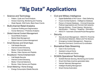 “Big Data” Applications
• Science and Technology
– Pattern, Cycle and Trend Analysis
– Horizon Scanning, Monitoring and Tracking
– Weak Signals, Wild Cards, Black Swan Events
• Multi-channel Retail Analytics
– Customer Profiling and Segmentation
– Human Behaviour / Predictive Analytics
• Global Internet Content Management
– Social Media Analytics
– Market Data Management
– Global Internet Content Management
• Smart Devices and Smart Apps
– Call Details Records
– Internet Content Browsing
– Media / Channel Selections
– Movies, Video Games and Playlists
• Broadband / Home Entertainment
– Call Details Records
– Internet Content Browsing
– Media / Channel Selections
– Movies, Video Games and Playlists
• Smart Metering / Home Energy
– Energy Consumption Details Records
• Civil and Military Intelligence
 Digital Battlefields of the Future – Data Gathering
 Future Combat Systems - Intelligence Database
 Person of Interest Database – Criminal Enterprise,
Political organisations and Terrorist Cell networks
 Remote Warfare - Threat Viewing / Monitoring /
Identification / Tracking / Targeting / Elimination
 HDCCTV Automatic Character/Facial Recognition
• Security
 Security Event Management - HDCCTV, Proximity
and Intrusion Detection, Motion and Fire Sensors
 Emergency Incident Management - Response
Services Command, Control and Co-ordination
• Biomedical Data Streaming
 Care in the Community
 Assisted Living at Home
 Smart Hospitals and Clinics
• SCADA Operational Technology
 SCADA Remote Sensing, Monitoring and Control
 Smart Grid Data (machine generated data)
 Vehicle Telemetry Management
 Intelligent Building Management
 Smart Homes Automation
 