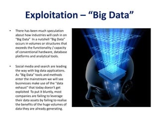 Exploitation – “Big Data”
• There has been much speculation
about how industries will cash in on
“Big Data” In a nutshell “Big Data”
occurs in volumes or structures that
exceeds the functionality / capacity
of conventional hardware, database
platforms and analytical tools.
• Social media and search are leading
the way with big data applications.
As “Big Data” tools and methods
enter the mainstream we will see
businesses make use of the "data
exhaust" that today doesn't get
exploited To put it bluntly, most
companies are failing to leverage
their data assets by failing to realise
the benefits of the huge volumes of
data they are already generating.
 