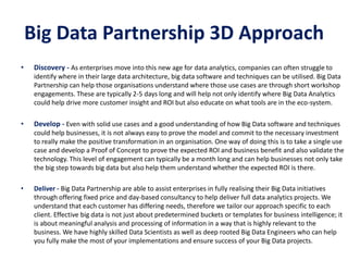 Big Data Partnership 3D Approach
• Discovery - As enterprises move into this new age for data analytics, companies can often struggle to
identify where in their large data architecture, big data software and techniques can be utilised. Big Data
Partnership can help those organisations understand where those use cases are through short workshop
engagements. These are typically 2-5 days long and will help not only identify where Big Data Analytics
could help drive more customer insight and ROI but also educate on what tools are in the eco-system.
• Develop - Even with solid use cases and a good understanding of how Big Data software and techniques
could help businesses, it is not always easy to prove the model and commit to the necessary investment
to really make the positive transformation in an organisation. One way of doing this is to take a single use
case and develop a Proof of Concept to prove the expected ROI and business benefit and also validate the
technology. This level of engagement can typically be a month long and can help businesses not only take
the big step towards big data but also help them understand whether the expected ROI is there.
• Deliver - Big Data Partnership are able to assist enterprises in fully realising their Big Data initiatives
through offering fixed price and day-based consultancy to help deliver full data analytics projects. We
understand that each customer has differing needs, therefore we tailor our approach specific to each
client. Effective big data is not just about predetermined buckets or templates for business intelligence; it
is about meaningful analysis and processing of information in a way that is highly relevant to the
business. We have highly skilled Data Scientists as well as deep rooted Big Data Engineers who can help
you fully make the most of your implementations and ensure success of your Big Data projects.
 