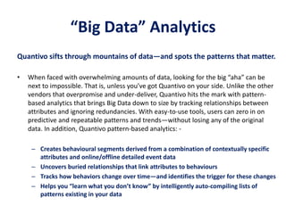 “Big Data” Analytics
Quantivo sifts through mountains of data—and spots the patterns that matter.
• When faced with overwhelming amounts of data, looking for the big “aha” can be
next to impossible. That is, unless you’ve got Quantivo on your side. Unlike the other
vendors that overpromise and under-deliver, Quantivo hits the mark with pattern-
based analytics that brings Big Data down to size by tracking relationships between
attributes and ignoring redundancies. With easy-to-use tools, users can zero in on
predictive and repeatable patterns and trends—without losing any of the original
data. In addition, Quantivo pattern-based analytics: -
– Creates behavioural segments derived from a combination of contextually specific
attributes and online/offline detailed event data
– Uncovers buried relationships that link attributes to behaviours
– Tracks how behaviors change over time—and identifies the trigger for these changes
– Helps you “learn what you don’t know” by intelligently auto-compiling lists of
patterns existing in your data
 