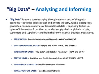 “Big Data” – Analysing and Informing
• “Big Data” is now a torrent raging through every aspect of the global
economy – both the public sector and private industry. Global enterprises
generate enormous volumes of transactional data – capturing trillions of
bytes of information from their extended supply chain – global markets,
customers and suppliers – and from their own internal business operations.
– SENSE LAYER – Remote Monitoring and Control – WHAT and WHEN?
– GEO-DEMOGRAPHIC LAYER – People and Places – WHO and WHERE?
– INFORMATION LAYER – “Big Data” and Data Set “mashing” – HOW and WHY?
– SERVICE LAYER – Real-time and Predictive Analytics – WHAT / WHEN NEXT ?
– COMMUNICATION LAYER – Mobile Enterprise Platforms
– INFRASTRUCTURE LAYER – Cloud Service Platforms
 