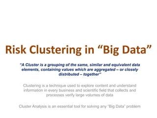 Risk Clustering in “Big Data”
“A Cluster is a grouping of the same, similar and equivalent data
elements, containing values which are aggregated – or closely
distributed – together”
Clustering is a technique used to explore content and understand
information in every business and scientific field that collects and
processes verify large volumes of data
Cluster Analysis is an essential tool for solving any “Big Data” problem
 