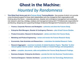 Ghost in the Machine:
Haunted by Randomness
• This Slide Pack forms part of a Futures Study Training Module - the purpose of which is to provide
cross-functional support to those client stakeholders who are charged by their organisations with
thinking about the future – corporate planners, disaster and contingency management and enterprise
risk research, planning, strategy, analysis and management along with IT Professionals responsible for
architecting, designing and supporting Strategic Enterprise Management Frameworks and Systems: -
– Finance, Corporate Planners and Strategists – authorise and direct the Futures Study.
– Enterprise Risk Managers, Disaster & Contingency Planners – plan & lead Futures Studies.
– Product Innovation, Research & Development – advise and inform the Futures Study.
– Marketing and Product Engineering – review and mentor the Futures Research Study.
– Economists, Data Scientists and Researchers – undertakes the detailed Research Tasks.
– Research Aggregator – examines hundreds of related Academic Papers, “Big Data” & other
relevant global internet content - looking for hidden or missed findings and extrapolations.
– Author – compiles, documents, edits and publishes the Futures Study Research Findings.
– Business Analysts / Enterprise Architects – provide the link into Business Transformation.
– Technical Designers / Solution Architects – provide the link into Technology Refreshment.
 