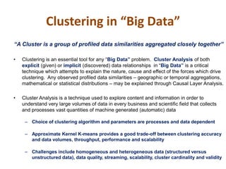 Clustering in “Big Data”
“A Cluster is a group of profiled data similarities aggregated closely together”
• Clustering is an essential tool for any “Big Data” problem. Cluster Analysis of both
explicit (given) or implicit (discovered) data relationships in “Big Data” is a critical
technique which attempts to explain the nature, cause and effect of the forces which drive
clustering. Any observed profiled data similarities – geographic or temporal aggregations,
mathematical or statistical distributions – may be explained through Causal Layer Analysis.
• Cluster Analysis is a technique used to explore content and information in order to
understand very large volumes of data in every business and scientific field that collects
and processes vast quantities of machine generated (automatic) data
– Choice of clustering algorithm and parameters are processes and data dependent
– Approximate Kernel K-means provides a good trade-off between clustering accuracy
and data volumes, throughput, performance and scalability
– Challenges include homogeneous and heterogeneous data (structured versus
unstructured data), data quality, streaming, scalability, cluster cardinality and validity
 