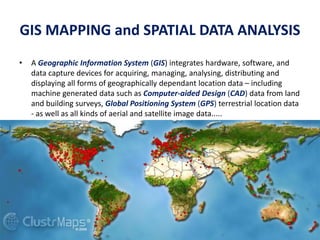 GIS MAPPING and SPATIAL DATA ANALYSIS
• A Geographic Information System (GIS) integrates hardware, software, and
data capture devices for acquiring, managing, analysing, distributing and
displaying all forms of geographically dependant location data – including
machine generated data such as Computer-aided Design (CAD) data from land
and building surveys, Global Positioning System (GPS) terrestrial location data
- as well as all kinds of aerial and satellite image data.....
 