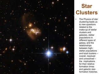 Star
Clusters
• The Physics of star
clustering leads us
to new questions
related to the
make-up of stellar
clusters and
galaxies, stellar
populations in
different types of
galaxy, and the
relationships
between high-
stellar populations
and local clusters –
overall, resolved
and unresolved –
the implications
for their relative
formation times
and galactic star-
formation histories.
 