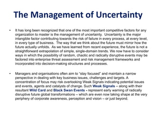The Management of Uncertainty
• It has long been recognized that one of the most important competitive factors for any
organization to master is the management of uncertainty. Uncertainty is the major
intangible factor contributing towards the risk of failure in every process, at every level,
in every type of business. The way that we think about the future must mirror how the
future actually unfolds. As we have learned from recent experience, the future is not a
straightforward extrapolation of simple, single-domain trends. We now have to consider
ways in which the possibility of random, chaotic and radically disruptive events may be
factored into enterprise threat assessment and risk management frameworks and
incorporated into decision-making structures and processes.
• Managers and organisations often aim to “stay focused” and maintain a narrow
perspective in dealing with key business issues, challenges and targets. A
concentration of focus may risk overlooking Weak Signals indicating potential issues
and events, agents and catalysts of change. Such Weak Signals – along with their
resultant Wild Card and Black Swan Events - represent early warning of radically
disruptive future global transformations – which are even now taking shape at the very
periphery of corporate awareness, perception and vision – or just beyond.
 