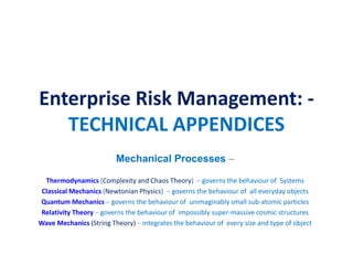 Enterprise Risk Management: -
TECHNICAL APPENDICES
Mechanical Processes –
Thermodynamics (Complexity and Chaos Theory) – governs the behaviour of Systems
Classical Mechanics (Newtonian Physics) – governs the behaviour of all everyday objects
Quantum Mechanics – governs the behaviour of unimaginably small sub-atomic particles
Relativity Theory – governs the behaviour of impossibly super-massive cosmic structures
Wave Mechanics (String Theory) – integrates the behaviour of every size and type of object
 