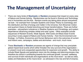 The Management of Uncertainty
• There are many kinds of Stochastic or Random processes that impact on every area
of Nature and Human Activity. Randomness can be found in Science and Technology
and in Humanities and the Arts. Random events are taking place almost everywhere
we look – for example from Complex Systems and Chaos Theory to Cosmology and
the distribution and flow of energy and matter in the Universe, from Brownian motion
and quantum theory to fractal branching and linear transformations. There are further
examples – atmospheric turbulence in Weather Systems and Climatology, and system
dependence influencing complex orbital and solar cycles. Other examples include
sequences of Random Events, Weak Signals, Wild Cards and Black Swan Events
occurring in every aspect of Nature and Human Activity – from the Environment and
Ecology - to Politics, Economics and Human Behaviour and in the outcomes of current
and historic wars, campaigns, battles and skirmishes - and much, much more.
• These Stochastic or Random processes are agents of change that may precipitate
global impact-level events which either threaten the very survival of the organisation -
or present novel and unexpected opportunities for expansion and growth. The ability to
include Weak Signals and peripheral vision into the strategy and planning process may
therefore be critical in contributing towards the continued growth, success, wellbeing
and survival of both individuals and organisations at the micro-level – as well as cities,
states and federations at the macro-level - as witnessed in the rise and fall of empires.
 