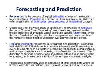 Forecasting and Prediction
• Forecasting is the process of logical estimation of events in unknown
future situations. Prediction is a similar, but less rigorous term. Both may
refer to estimation of time series, cross-sectional or longitudinal datasets.
• Usage can differ between areas of application: for example in hydrology,
the terms "forecast" and "forecasting" are sometimes reserved for the
logical projection of probable values at certain specific future times, while
the term "prediction" may be used for more general estimates - such as
the number of times flooding will occur over a given (longer) period.
• Risk and uncertainty are central to forecasting and prediction. Scenarios
and Mathematical Models are both used in the practice of Forecasting for
every day events such as weather forecasting for agriculture and shipping,
and business performance forecasting for industry and commerce. The
discipline of demand planning, also sometimes referred to as supply chain
forecasting, embraces both statistical forecasting and scenario analysis.
• Forecasting is commonly used in discussion of time-series data where the
timeline extends over historic (past), current (present) and future events.
 
