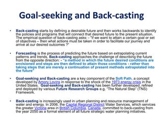 Goal-seeking and Back-casting
• Back-casting starts by defining a desirable future and then works backwards to identify
the policies and programs that will connect that desired future to the present situation.
The empirical question of back-casting asks: - "if we want to attain a certain goal or set
of objectives – then what actions must be taken in order to facilitate our journey and
arrive at our desired outcomes ?“
• Forecasting is the process of predicting the future based on extrapolating current
patterns and trends. Back-casting approaches the challenge of describing the future
from the opposite direction: - “a method in which the future desired conditions are
envisioned and steps are then defined to attain those conditions - rather than
taking steps that are merely a continuation of present methods extrapolated into
the future”
• Goal-seeking and Back-casting are a key component of the Soft Path, a concept
developed by Amory Lovins in response to the shock of the 1973 energy crisis in the
United States. Goal-seeking and Back-casting has been further developed, refined
and deployed by various Future Research Groups e.g. “The Natural Step” (TNS)
Framework.
• Back-casting is increasingly used in urban planning and resource management of
water and energy. In 2006, the Capital Regional District Water Services, which services
the greater Victoria area in British Columbia, Canada, committed to back-casting from
the year 2050 as a formal element of all future strategic water planning initiatives.
 