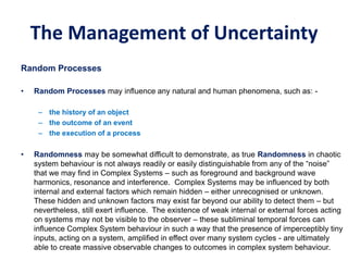 The Management of Uncertainty
Random Processes
• Random Processes may influence any natural and human phenomena, such as: -
– the history of an object
– the outcome of an event
– the execution of a process
• Randomness may be somewhat difficult to demonstrate, as true Randomness in chaotic
system behaviour is not always readily or easily distinguishable from any of the “noise”
that we may find in Complex Systems – such as foreground and background wave
harmonics, resonance and interference. Complex Systems may be influenced by both
internal and external factors which remain hidden – either unrecognised or unknown.
These hidden and unknown factors may exist far beyond our ability to detect them – but
nevertheless, still exert influence. The existence of weak internal or external forces acting
on systems may not be visible to the observer – these subliminal temporal forces can
influence Complex System behaviour in such a way that the presence of imperceptibly tiny
inputs, acting on a system, amplified in effect over many system cycles - are ultimately
able to create massive observable changes to outcomes in complex system behaviour.
 