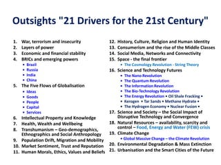 Outsights "21 Drivers for the 21st Century"
1. War, terrorism and insecurity
2. Layers of power
3. Economic and financial stability
4. BRICs and emerging powers
• Brazil
• Russia
• India
• China
5. The Five Flows of Globalisation
• Ideas
• Goods
• People
• Capital
• Services
6. Intellectual Property and Knowledge
7. Health, Wealth and Wellbeing
8. Transhumanism – Geo-demographics,
Ethnographics and Social Anthropology
9. Population Drift, Migration and Mobility
10. Market Sentiment, Trust and Reputation
11. Human Morals, Ethics, Values and Beliefs
12. History, Culture, Religion and Human Identity
13. Consumerism and the rise of the Middle Classes
14. Social Media, Networks and Connectivity
15. Space - the final frontier
• The Cosmology Revolution - String Theory
16. Science and Technology Futures
• The Nano Revolution
• The Quantum Revolution
• The Information Revolution
• The Bio-Technology Revolution
• The Energy Revolution • Oil Shale Fracking •
• Kerogen • Tar Sands • Methane Hydrate •
• The Hydrogen Economy • Nuclear Fusion •
17. Science and Society – the Social Impact of
Disruptive Technology and Convergence
18. Natural Resources – availability, scarcity and
control – Food, Energy and Water (FEW) crisis
19. Climate Change
• Global Massive Change – the Climate Revolution
20. Environmental Degradation & Mass Extinction
21. Urbanisation and the Smart Cities of the Future
 