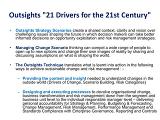 Outsights "21 Drivers for the 21st Century"
• Outsights Strategy Scenarios create a shared context, clarity and vision over
challenging issues shaping the future in which decision makers can take better
informed decisions on opportunity exploitation and risk management strategies.
• Managing Change Scenario thinking can compel a wide range of people to
open up to new options and change their own images of reality by sharing and
discussing assumptions on what is shaping the world.
• The Outsights Technique translates what is learnt into action in the following
ways to achieve sustainable change and risk management : -
– Providing the content and insight needed to understand changes in the
outside world (Drivers of Change, Scenario Building, Risk Categories)
– Designing and executing processes to devolve organisational change,
business transformation and risk management down from the segment and
business unit level to the individual responsible manager level – delivering
personal accountability for Strategy & Planning, Budgeting & Forecasting,
Change Management, Risk Management, Performance Management and
Standards Compliance with Enterprise Governance, Reporting and Controls
 