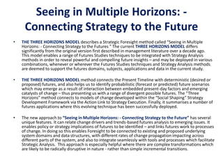 Seeing in Multiple Horizons: -
Connecting Strategy to the Future
• THE THREE HORIZONS MODEL describes a Strategic Foresight method called “Seeing in Multiple
Horizons: - Connecting Strategy to the Futures " The current THREE HORIZONS MODEL differs
significantly from the original version first described in management literature over a decade ago.
This model enables a range of Futures Studies techniques to be integrated with Strategy Analysis
methods in order to reveal powerful and compelling future insights – and may be deployed in various
combinations, whenever or wherever the Futures Studies techniques and Strategy Analysis methods
are deemed to support the futures domains, subjects, applications and data in the current study.
• THE THREE HORIZONS MODEL method connects the Present Timeline with deterministic (desired or
proposed) futures, and also helps us to identify probabilistic (forecast or predicted) future scenarios
which may emerge as a result of interaction between embedded present-day factors and emerging
catalysts of change – thus presenting us with a range of divergent possible futures. The “Three
Horizons” method connects to models of change developed within the “Social Shaping” Strategy
Development Framework via the Action Link to Strategy Execution. Finally, it summarises a number of
futures applications where this evolving technique has been successfully deployed.
• The new approach to “Seeing in Multiple Horizons: - Connecting Strategy to the Future” has several
unique features. It can relate change drivers and trends-based futures analysis to emerging issues. It
enables policy or strategy implications of futures to be identified – and links futures work to processes
of change. In doing so this enables Foresight to be connected to existing and proposed underlying
system domains and data structures, with different rates of change propagation impacting across
different parts of the system, and also to integrate seamlessly with tools and processes which facilitate
Strategic Analysis. This approach is especially helpful where there are complex transformations which
are likely to be radically disruptive in nature - rather than simple incremental transitions.
 