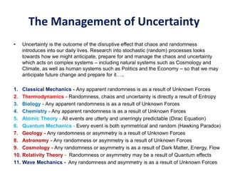 The Management of Uncertainty
• Uncertainty is the outcome of the disruptive effect that chaos and randomness
introduces into our daily lives. Research into stochastic (random) processes looks
towards how we might anticipate, prepare for and manage the chaos and uncertainty
which acts on complex systems – including natural systems such as Cosmology and
Climate, as well as human systems such as Politics and the Economy – so that we may
anticipate future change and prepare for it…..
1. Classical Mechanics - Any apparent randomness is as a result of Unknown Forces
2. Thermodynamics - Randomness, chaos and uncertainty is directly a result of Entropy
3. Biology - Any apparent randomness is as a result of Unknown Forces
4. Chemistry - Any apparent randomness is as a result of Unknown Forces
5. Atomic Theory - All events are utterly and unerringly predictable (Dirac Equation)
6. Quantum Mechanics - Every event is both symmetrical and random (Hawking Paradox)
7. Geology - Any randomness or asymmetry is a result of Unknown Forces
8. Astronomy - Any randomness or asymmetry is a result of Unknown Forces
9. Cosmology - Any randomness or asymmetry is as a result of Dark Matter, Energy, Flow
10. Relativity Theory - Randomness or asymmetry may be a result of Quantum effects
11. Wave Mechanics - Any randomness and asymmetry is as a result of Unknown Forces
 