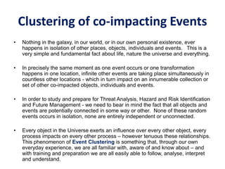 Clustering of co-impacting Events
• Nothing in the galaxy, in our world, or in our own personal existence, ever
happens in isolation of other places, objects, individuals and events. This is a
very simple and fundamental fact about life, nature the universe and everything.
• In precisely the same moment as one event occurs or one transformation
happens in one location, infinite other events are taking place simultaneously in
countless other locations - which in turn impact on an innumerable collection or
set of other co-impacted objects, individuals and events.
• In order to study and prepare for Threat Analysis, Hazard and Risk Identification
and Future Management - we need to bear in mind the fact that all objects and
events are potentially connected in some way or other. None of these random
events occurs in isolation, none are entirely independent or unconnected.
• Every object in the Universe exerts an influence over every other object, every
process impacts on every other process – however tenuous these relationships.
This phenomenon of Event Clustering is something that, through our own
everyday experience, we are all familiar with, aware of and know about – and
with training and preparation we are all easily able to follow, analyse, interpret
and understand.
 