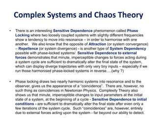 Complex Systems and Chaos Theory
• There is an interesting Sensitive Dependence phenomenon called Phase
Locking where two loosely coupled systems with slightly different frequencies
show a tendency to move into resonance – in order to harmonise with one
another. We also know that the opposite of Attraction (or system convergence)
– Repellence (or system divergence) - is another type of System Dependency
possible with phase-locked systems/ Sensitive Dependence to external
forces demonstrates that minute, imperceptible changes to forces acting during
a system cycle are sufficient to dramatically alter the final state of the system,
which can display diverge trajectories with only very tiny inputs – especially if we
run those harmonised phase-locked systems in reverse.....(why ?)
• Phase locking draws two nearly harmonic systems into resonance and to the
observer, gives us the appearance of a “coincidence”. There are, however, no
such thing as coincidences in Newtonian Physics. Complexity Theory also
shows us that minute, imperceptible changes to input parameters at the initial
state of a system, at the beginning of a cycle - Sensitive Dependence to initial
conditions - are sufficient to dramatically alter the final state after even only a
few iterations of the system cycle. Such “coincidences” are, however, entirely
due to external forces acting upon the system - far beyond our ability to detect.
 