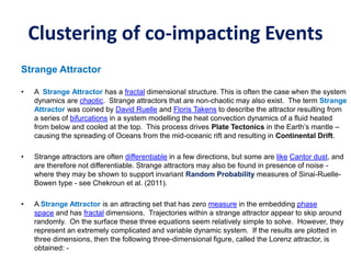 Clustering of co-impacting Events
Strange Attractor
• A Strange Attractor has a fractal dimensional structure. This is often the case when the system
dynamics are chaotic. Strange attractors that are non-chaotic may also exist. The term Strange
Attractor was coined by David Ruelle and Floris Takens to describe the attractor resulting from
a series of bifurcations in a system modelling the heat convection dynamics of a fluid heated
from below and cooled at the top. This process drives Plate Tectonics in the Earth’s mantle –
causing the spreading of Oceans from the mid-oceanic rift and resulting in Continental Drift.
• Strange attractors are often differentiable in a few directions, but some are like Cantor dust, and
are therefore not differentiable. Strange attractors may also be found in presence of noise -
where they may be shown to support invariant Random Probability measures of Sinai-Ruelle-
Bowen type - see Chekroun et al. (2011).
• A Strange Attractor is an attracting set that has zero measure in the embedding phase
space and has fractal dimensions. Trajectories within a strange attractor appear to skip around
randomly. On the surface these three equations seem relatively simple to solve. However, they
represent an extremely complicated and variable dynamic system. If the results are plotted in
three dimensions, then the following three-dimensional figure, called the Lorenz attractor, is
obtained: -
 