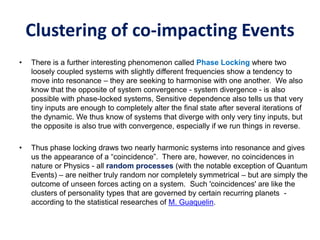 Clustering of co-impacting Events
• There is a further interesting phenomenon called Phase Locking where two
loosely coupled systems with slightly different frequencies show a tendency to
move into resonance – they are seeking to harmonise with one another. We also
know that the opposite of system convergence - system divergence - is also
possible with phase-locked systems, Sensitive dependence also tells us that very
tiny inputs are enough to completely alter the final state after several iterations of
the dynamic. We thus know of systems that diverge with only very tiny inputs, but
the opposite is also true with convergence, especially if we run things in reverse.
• Thus phase locking draws two nearly harmonic systems into resonance and gives
us the appearance of a “coincidence”. There are, however, no coincidences in
nature or Physics - all random processes (with the notable exception of Quantum
Events) – are neither truly random nor completely symmetrical – but are simply the
outcome of unseen forces acting on a system. Such 'coincidences' are like the
clusters of personality types that are governed by certain recurring planets -
according to the statistical researches of M. Guaquelin.
 