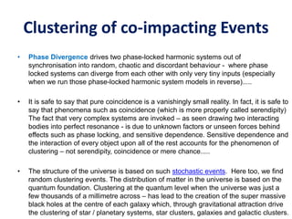 Clustering of co-impacting Events
• Phase Divergence drives two phase-locked harmonic systems out of
synchronisation into random, chaotic and discordant behaviour - where phase
locked systems can diverge from each other with only very tiny inputs (especially
when we run those phase-locked harmonic system models in reverse).....
• It is safe to say that pure coincidence is a vanishingly small reality. In fact, it is safe to
say that phenomena such as coincidence (which is more properly called serendipity)
The fact that very complex systems are invoked – as seen drawing two interacting
bodies into perfect resonance - is due to unknown factors or unseen forces behind
effects such as phase locking, and sensitive dependence. Sensitive dependence and
the interaction of every object upon all of the rest accounts for the phenomenon of
clustering – not serendipity, coincidence or mere chance.....
• The structure of the universe is based on such stochastic events. Here too, we find
random clustering events. The distribution of matter in the universe is based on the
quantum foundation. Clustering at the quantum level when the universe was just a
few thousands of a millimetre across – has lead to the creation of the super massive
black holes at the centre of each galaxy which, through gravitational attraction drive
the clustering of star / planetary systems, star clusters, galaxies and galactic clusters.
 