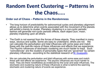 Random Event Clustering – Patterns in
the Chaos.....
Order out of Chaos – Patterns in the Randomness
• The long horizon of predictability for astronomical cycles and planetary alignment
allows us to determine when events associated with the movement of the planets
will exhibit a trendy to cluster. Planetary clustering in a non-cyclic periodic
fashion will generate non-cyclic periodic effects, each object (sun, moon,
planets) impacting upon all others.
• The Earth is not exempt from the forces of these objects. They manifest in many
ways, obvious and subtle. Some are easy to understand, others are not. We
can calculate the perturbation and tidal influences with some ease and match
these with the real-life nature of these influences and effects that we experience.
The Psychic influences of stochastic clustering are much harder to track. Such
“coincidences” are the clusters of personality types that are “governed” by certain
planetary influences - according to the statistical research of M. Guaquelin.
• We can calculate the perturbation and tidal influences with some ease and match
these with real effects we experience. The psychic influences are much harder to
track. They are there nonetheless as evidenced by the lunar and solar influences. The
stochastic and clustering nature of these influences is what is behind the seeming
stochastic and clustering nature of events we experience.
 