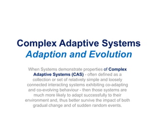 Complex Adaptive Systems
Adaption and Evolution
When Systems demonstrate properties of Complex
Adaptive Systems (CAS) - often defined as a
collection or set of relatively simple and loosely
connected interacting systems exhibiting co-adapting
and co-evolving behaviour - then those systems are
much more likely to adapt successfully to their
environment and, thus better survive the impact of both
gradual change and of sudden random events.
 