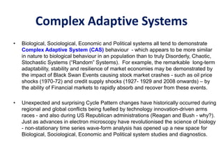 Complex Adaptive Systems
• Biological, Sociological, Economic and Political systems all tend to demonstrate
Complex Adaptive System (CAS) behaviour - which appears to be more similar
in nature to biological behaviour in an population than to truly Disorderly, Chaotic,
Stochastic Systems (“Random” Systems). For example, the remarkable long-term
adaptability, stability and resilience of market economies may be demonstrated by
the impact of Black Swan Events causing stock market crashes - such as oil price
shocks (1970-72) and credit supply shocks (1927- 1929 and 2008 onwards) – by
the ability of Financial markets to rapidly absorb and recover from these events.
• Unexpected and surprising Cycle Pattern changes have historically occurred during
regional and global conflicts being fuelled by technology innovation-driven arms
races - and also during US Republican administrations (Reagan and Bush - why?).
Just as advances in electron microscopy have revolutionised the science of biology
- non-stationary time series wave-form analysis has opened up a new space for
Biological, Sociological, Economic and Political system studies and diagnostics.
 