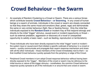 Crowd Behaviour – the Swarm
• An example of Random Clustering is a Crowd or Swarm. There are a various forces
which contribute towards Crowd Behaviour – or Swarming. In any crowd of human
beings or a swarm of animals, individuals in the crowd or swarm are closely connected
so that they share the same mood and emotions (fear, greed, rage) and demonstrate
the same or very similar behaviour (fight, flee or feeding frenzy). Only the initial few
individuals exposed to the Random Event or incident may at first respond strongly and
directly to the initial “trigger” stimulus, causal event or incident (opportunity or threat –
such as external predation, aggression or discovery of a novel or unexpected
opportunity to satisfy a basic need – such as feeding, reproduction or territorialism).
• Those individuals who have been directly exposed to the initial “trigger” event or incident -
the system input or causal event that initiated a specific outbreak of behaviour in a crowd or
swarm – quickly communicate and propagate their swarm response mechanism and share
with all the other individuals – those members of the Crowd immediately next to them – so
that modified Crowd behaviour quickly spreads from the periphery or edge of the Crowd.
• Peripheral Crowd members in turn adopt Crowd response behaviour without having been
directly exposed to the “trigger”. Members of the crowd or swarm may be oblivious to the
initial source or nature of the trigger stimulus - nonetheless, the common Crowd behaviour
response quickly spreads to all of the individuals in or around that core crowd or swarm.
 