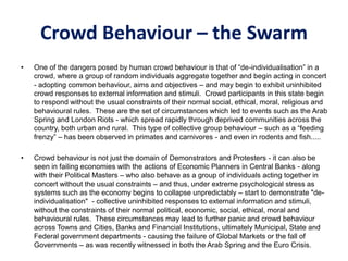 Crowd Behaviour – the Swarm
• One of the dangers posed by human crowd behaviour is that of “de-individualisation” in a
crowd, where a group of random individuals aggregate together and begin acting in concert
- adopting common behaviour, aims and objectives – and may begin to exhibit uninhibited
crowd responses to external information and stimuli. Crowd participants in this state begin
to respond without the usual constraints of their normal social, ethical, moral, religious and
behavioural rules. These are the set of circumstances which led to events such as the Arab
Spring and London Riots - which spread rapidly through deprived communities across the
country, both urban and rural. This type of collective group behaviour – such as a “feeding
frenzy” – has been observed in primates and carnivores - and even in rodents and fish.....
• Crowd behaviour is not just the domain of Demonstrators and Protesters - it can also be
seen in failing economies with the actions of Economic Planners in Central Banks - along
with their Political Masters – who also behave as a group of individuals acting together in
concert without the usual constraints – and thus, under extreme psychological stress as
systems such as the economy begins to collapse unpredictably – start to demonstrate "de-
individualisation" - collective uninhibited responses to external information and stimuli,
without the constraints of their normal political, economic, social, ethical, moral and
behavioural rules. These circumstances may lead to further panic and crowd behaviour
across Towns and Cities, Banks and Financial Institutions, ultimately Municipal, State and
Federal government departments - causing the failure of Global Markets or the fall of
Governments – as was recently witnessed in both the Arab Spring and the Euro Crisis.
 