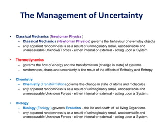 The Management of Uncertainty
• Classical Mechanics (Newtonian Physics)
– Classical Mechanics (Newtonian Physics) governs the behaviour of everyday objects
– any apparent randomness is as a result of unimaginably small, unobservable and
unmeasurable Unknown Forces - either internal or external - acting upon a System.
• Thermodynamics
– governs the flow of energy and the transformation (change in state) of systems
– randomness, chaos and uncertainty is the result of the effects of Enthalpy and Entropy
• Chemistry
– Chemistry (Transformation) governs the change in state of atoms and molecules
– any apparent randomness is as a result of unimaginably small, unobservable and
unmeasurable Unknown Forces - either internal or external - acting upon a System.
• Biology
– Biology (Ecology ) governs Evolution - the life and death of all living Organisms
– any apparent randomness is as a result of unimaginably small, unobservable and
unmeasurable Unknown Forces - either internal or external - acting upon a System.
 