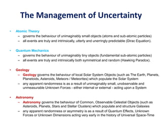 The Management of Uncertainty
• Atomic Theory
– governs the behaviour of unimaginably small objects (atoms and sub-atomic particles)
– all events are truly and intrinsically, utterly and unerringly predictable (Dirac Equation).
• Quantum Mechanics
– governs the behaviour of unimaginably tiny objects (fundamental sub-atomic particles)
– all events are truly and intrinsically both symmetrical and random (Hawking Paradox).
• Geology
– Geology governs the behaviour of local Solar System Objects (such as The Earth, Planets,
Planetoids, Asteroids, Meteors / Meteorites) which populate the Solar System
– any apparent randomness is as a result of unimaginably small, unobservable and
unmeasurable Unknown Forces - either internal or external - acting upon a System
• Astronomy
– Astronomy governs the behaviour of Common, Observable Celestial Objects (such as
Asteroids, Planets, Stars and Stellar Clusters) which populate and structure Galaxies
– any apparent randomness or asymmetry is as a result of Quantum Effects, Unknown
Forces or Unknown Dimensions acting very early in the history of Universal Space-Time
 