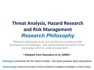 Threat Analysis, Hazard Research
and Risk Management
Research Philosophy
“Research philosophy is an over-arching term relating to the
development of knowledge - and understanding the nature of that
knowledge which is under development.....”
• Adapted from Saunders et al, (2009) •
Epistemology concerns the scope of what constitutes acceptable knowledge in a field of study.
Ontology is concerned with the nature of reality - and raises questions about assumptions
 