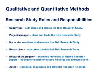 Qualitative and Quantitative Methods
Research Study Roles and Responsibilities
• Supervisor – authorises and directs the Risk Research Study.
• Project Manager – plans and leads the Risk Research Study.
• Moderator – reviews and mentors the Risk Research Study.
• Researcher – undertakes the detailed Risk Research Tasks.
• Research Aggregator – examines hundreds of related Research
papers - looking for hidden or missed Findings and Extrapolations.
• Author – compiles, documents and edits the Research Findings.
 