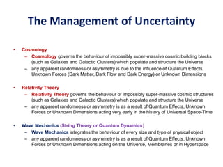 The Management of Uncertainty
• Cosmology
– Cosmology governs the behaviour of impossibly super-massive cosmic building blocks
(such as Galaxies and Galactic Clusters) which populate and structure the Universe
– any apparent randomness or asymmetry is due to the influence of Quantum Effects,
Unknown Forces (Dark Matter, Dark Flow and Dark Energy) or Unknown Dimensions
• Relativity Theory
– Relativity Theory governs the behaviour of impossibly super-massive cosmic structures
(such as Galaxies and Galactic Clusters) which populate and structure the Universe
– any apparent randomness or asymmetry is as a result of Quantum Effects, Unknown
Forces or Unknown Dimensions acting very early in the history of Universal Space-Time
• Wave Mechanics (String Theory or Quantum Dynamics)
– Wave Mechanics integrates the behaviour of every size and type of physical object
– any apparent randomness or asymmetry is as a result of Quantum Effects, Unknown
Forces or Unknown Dimensions acting on the Universe, Membranes or in Hyperspace
 