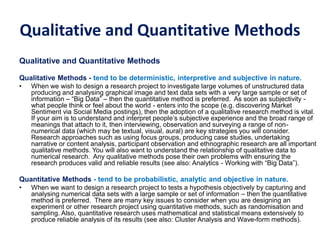 Qualitative and Quantitative Methods
Qualitative and Quantitative Methods
Qualitative Methods - tend to be deterministic, interpretive and subjective in nature.
• When we wish to design a research project to investigate large volumes of unstructured data
producing and analysing graphical image and text data sets with a very large sample or set of
information – “Big Data” – then the quantitative method is preferred. As soon as subjectivity -
what people think or feel about the world - enters into the scope (e.g. discovering Market
Sentiment via Social Media postings), then the adoption of a qualitative research method is vital.
If your aim is to understand and interpret people’s subjective experience and the broad range of
meanings that attach to it, then interviewing, observation and surveying a range of non-
numerical data (which may be textual, visual, aural) are key strategies you will consider.
Research approaches such as using focus groups, producing case studies, undertaking
narrative or content analysis, participant observation and ethnographic research are all important
qualitative methods. You will also want to understand the relationship of qualitative data to
numerical research. Any qualitative methods pose their own problems with ensuring the
research produces valid and reliable results (see also: Analytics - Working with “Big Data”).
Quantitative Methods - tend to be probabilistic, analytic and objective in nature.
• When we want to design a research project to tests a hypothesis objectively by capturing and
analysing numerical data sets with a large sample or set of information – then the quantitative
method is preferred. There are many key issues to consider when you are designing an
experiment or other research project using quantitative methods, such as randomisation and
sampling. Also, quantitative research uses mathematical and statistical means extensively to
produce reliable analysis of its results (see also: Cluster Analysis and Wave-form methods).
 