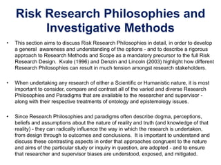 Risk Research Philosophies and
Investigative Methods
• This section aims to discuss Risk Research Philosophies in detail, in order to develop
a general awareness and understanding of the options - and to describe a rigorous
approach to Research Methods and Scope as a mandatory precursor to the full Risk
Research Design. Kvale (1996) and Denzin and Lincoln (2003) highlight how different
Research Philosophies can result in much tension amongst research stakeholders.
• When undertaking any research of either a Scientific or Humanistic nature, it is most
important to consider, compare and contrast all of the varied and diverse Research
Philosophies and Paradigms that are available to the researcher and supervisor -
along with their respective treatments of ontology and epistemology issues.
• Since Research Philosophies and paradigms often describe dogma, perceptions,
beliefs and assumptions about the nature of reality and truth (and knowledge of that
reality) - they can radically influence the way in which the research is undertaken,
from design through to outcomes and conclusions. It is important to understand and
discuss these contrasting aspects in order that approaches congruent to the nature
and aims of the particular study or inquiry in question, are adopted - and to ensure
that researcher and supervisor biases are understood, exposed, and mitigated.
 
