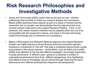 Risk Research Philosophies and
Investigative Methods
• James and Vinnicombe (2002) caution that we all have our own inherent
preferences that are likely to shape our research designs and conclusions,
Blaikie (2000) describes these aspects as part of a series of choices that the
researcher has to consider, and demonstrates that this alignment that must
connect choices made back to the original Research Problem. If this is not
achieved, then certain research methods may be adopted which turn out to be
incompatible with the researcher’s stance, and result in the final work being
undermined through lack of coherence and consistency.
• Blaikie (1993) argues that Research Methods aligned to the original Research
Problem are highly relevant to Social Science since the humanistic element
introduces a component of “free will”’ that adds a complexity beyond those usually
encountered in the natural sciences – whilst others, such as Hatch and Cunliffe
(2006) draw attention to the fact that different paradigms ‘encourage researchers
to study phenomena in different ways’, going on to describe a number of
organisational phenomena from three different perspectives, thus highlighting
how different kinds of knowledge may be derived through observing the same
phenomena from different philosophical viewpoints and perspectives.
 