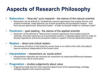 Aspects of Research Philosophy
• Rationalism – “blue-sky” pure research - the stance of the natural scientist
– Rationalism can be defined as “probabilistic research approaches that employ forensic and
analytical methods, make extensive use of both qualitative and quantitative analysis - free
from any pre-determined behavioral models - in order to discover hidden or unknown truths”
• Positivism – goal seeking - the stance of the applied scientist
– Positivism can be defined as “deterministic research approaches that employ empirical
methods, and make extensive use of quantitative analysis, or develop logical calculi in order to
develop hypotheses and build conceptual models in support of formal explanatory theory”
• Realism – direct and critical realism
– The essence of realism is that what the senses show us as reality is the truth; that objects
have an existence independent of the human mind.
• Interpretation – researchers as ‘social actors’
– Interpretation advocates the necessity for researchers to understand differences between
humans in our role as social actors.
• Pragmatism – studies judgements about value
– Pragmatism holds that the most important determinant of the epistemology, ontology,
axiology adopted is the research question
 